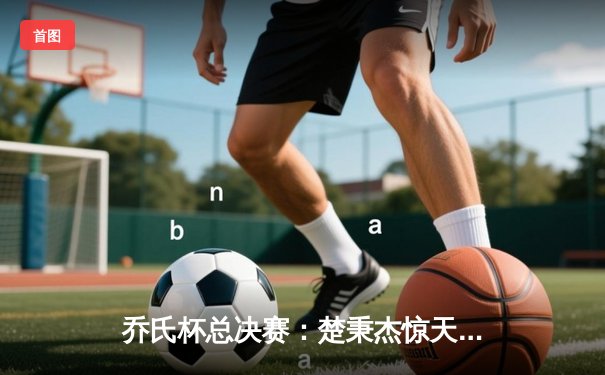 乔氏杯总决赛：楚秉杰惊天逆转，第三度加冕世界冠军