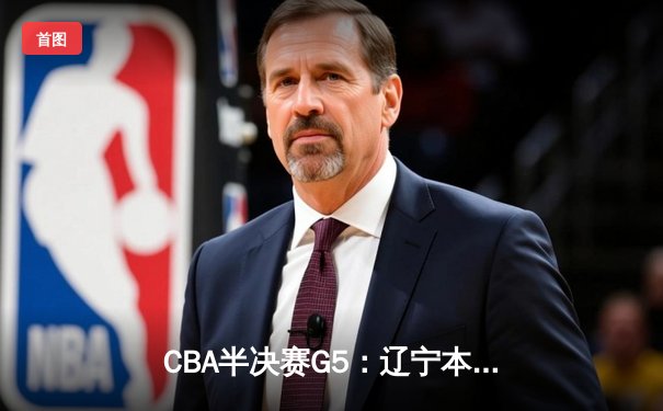 CBA半决赛G5：辽宁本钢加时逆转广东宏远 赵继伟33+9+6率队挺进总决赛